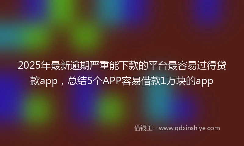 2025年最新逾期严重能下款的平台最容易过得贷款app，总结5个APP容易借款1万块的app