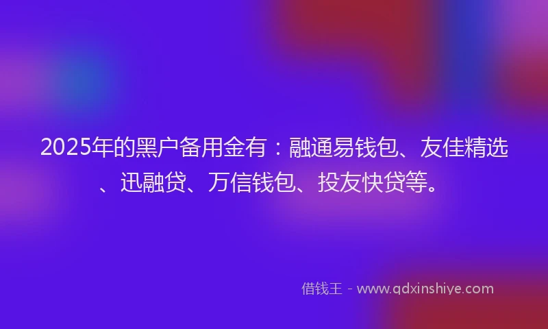2025年的黑户备用金有：融通易钱包、友佳精选、迅融贷、万信钱包、投友快贷等。