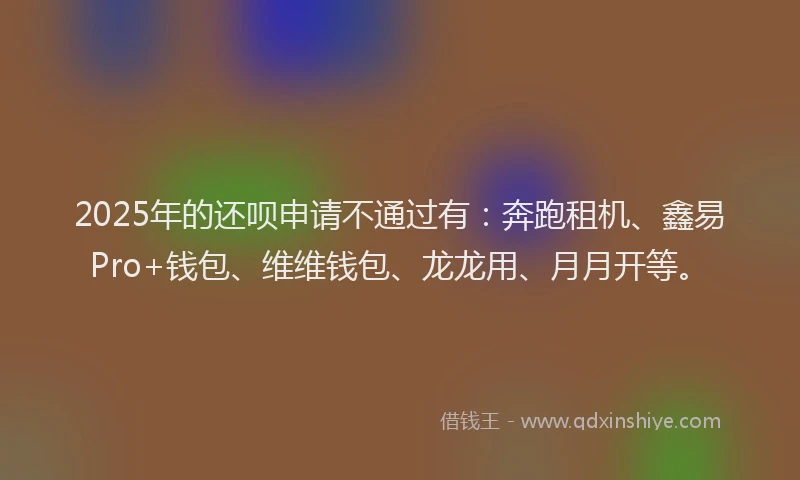 2025年的还呗申请不通过有：奔跑租机、鑫易Pro+钱包、维维钱包、龙龙用、月月开等。