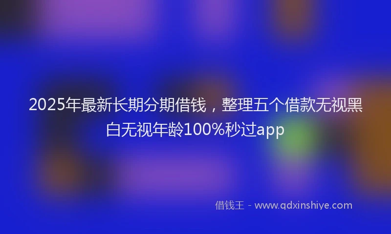2025年最新长期分期借钱，整理五个借款无视黑白无视年龄100%秒过app
