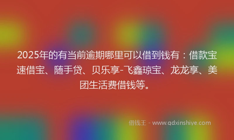 2025年的有当前逾期哪里可以借到钱有：借款宝速借宝、随手贷、贝乐享-飞鑫琼宝、龙龙享、美团生活费借钱等。