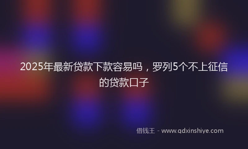 2025年最新贷款下款容易吗，罗列5个不上征信的贷款口子