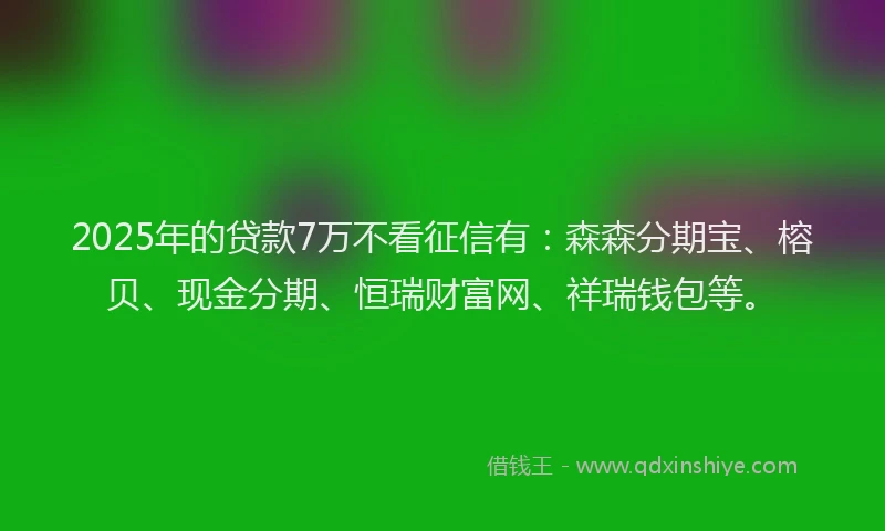 2025年的贷款7万不看征信有：森森分期宝、榕贝、现金分期、恒瑞财富网、祥瑞钱包等。