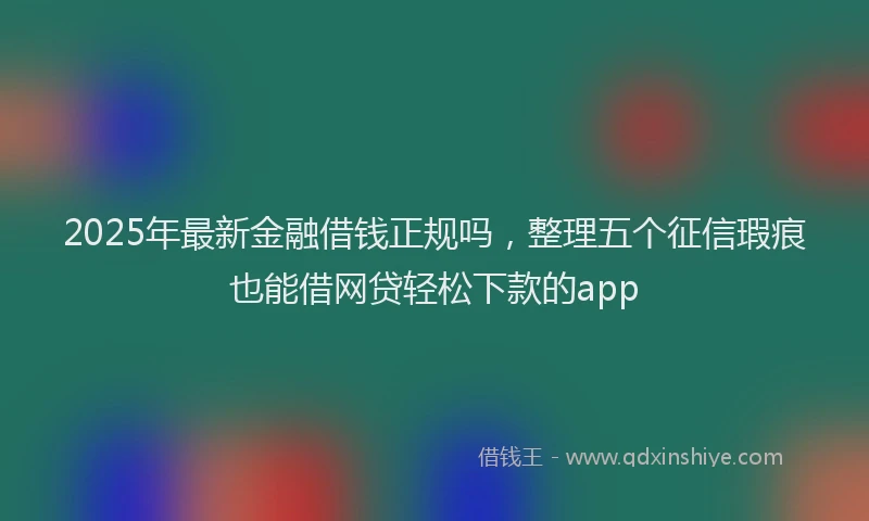 2025年最新金融借钱正规吗，整理五个征信瑕疵也能借网贷轻松下款的app