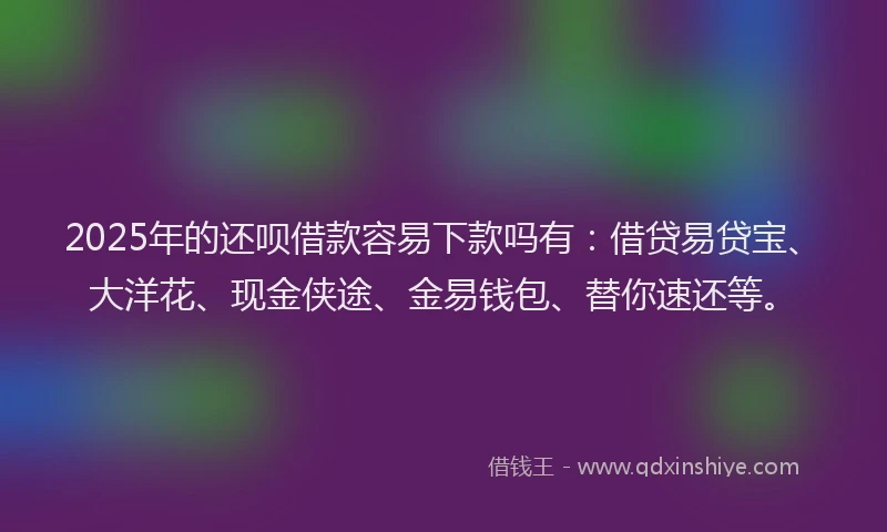 2025年的还呗借款容易下款吗有：借贷易贷宝、大洋花、现金侠途、金易钱包、替你速还等。