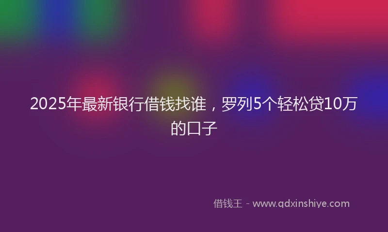 2025年最新银行借钱找谁，罗列5个轻松贷10万的口子