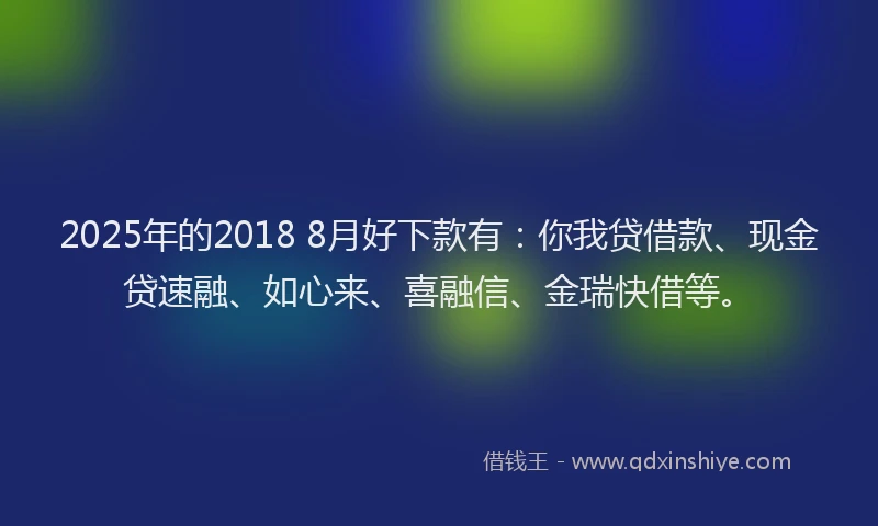 2025年的2018 8月好下款有：你我贷借款、现金贷速融、如心来、喜融信、金瑞快借等。
