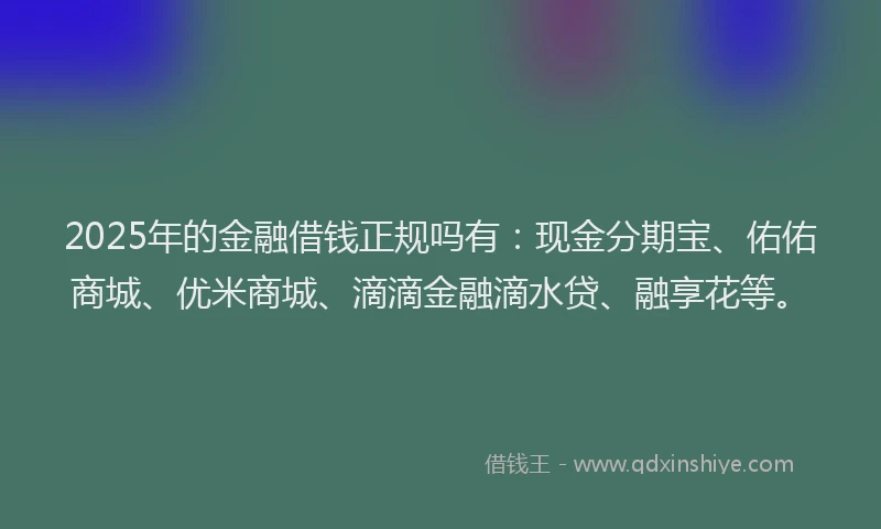 2025年的金融借钱正规吗有：现金分期宝、佑佑商城、优米商城、滴滴金融滴水贷、融享花等。