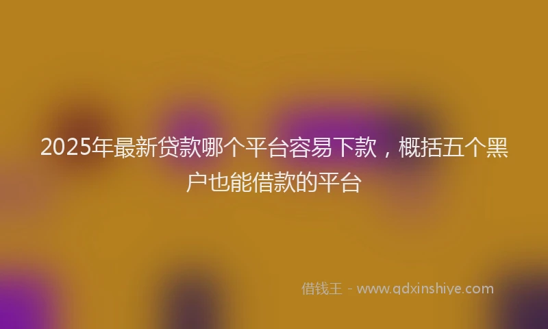 2025年最新贷款哪个平台容易下款，概括五个黑户也能借款的平台