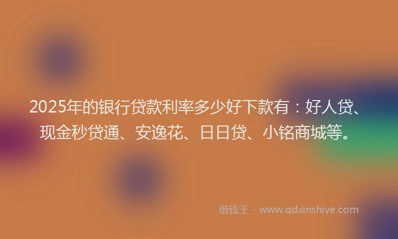 2025年的银行贷款利率多少好下款有：好人贷、现金秒贷通、安逸花、日日贷、小铭商城等。
