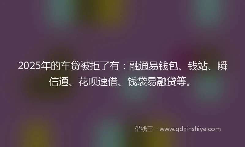 2025年的车贷被拒了有：融通易钱包、钱站、瞬信通、花呗速借、钱袋易融贷等。