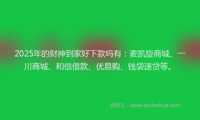 2025年的财神到家好下款吗有：麦凯旋商城、一川商城、和信借款、优易购、钱袋速贷等。