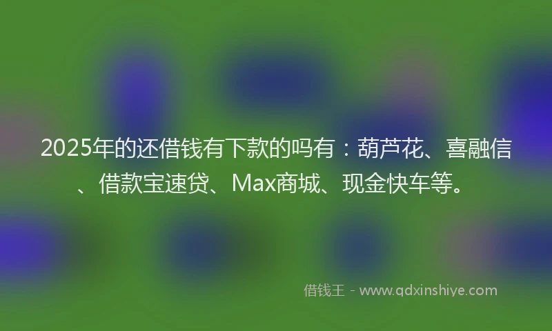 2025年的还借钱有下款的吗有：葫芦花、喜融信、借款宝速贷、Max商城、现金快车等。