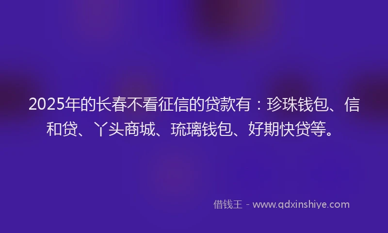 2025年的长春不看征信的贷款有：珍珠钱包、信和贷、丫头商城、琉璃钱包、好期快贷等。