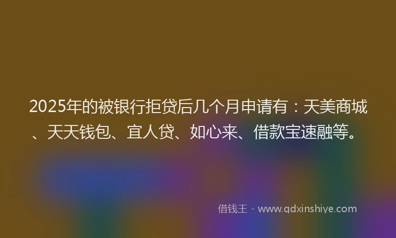 2025年的被银行拒贷后几个月申请有：天美商城、天天钱包、宜人贷、如心来、借款宝速融等。
