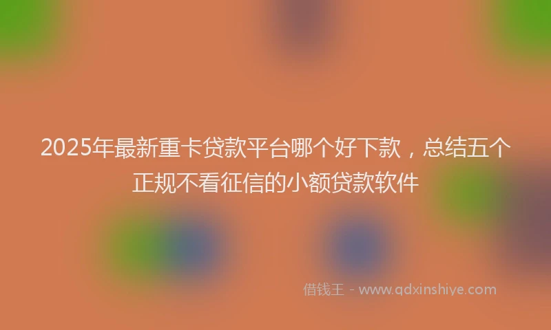 2025年最新重卡贷款平台哪个好下款，总结五个正规不看征信的小额贷款软件