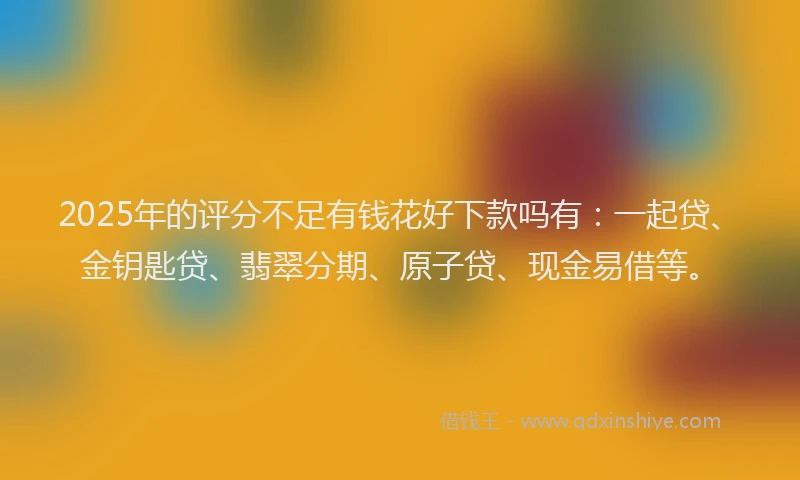 2025年的评分不足有钱花好下款吗有：一起贷、金钥匙贷、翡翠分期、原子贷、现金易借等。