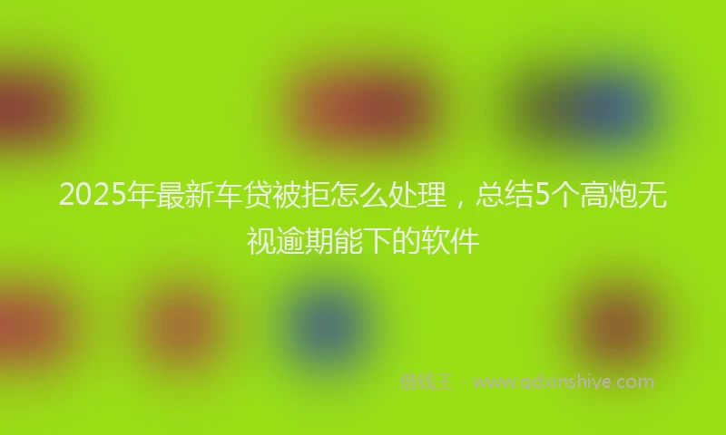 2025年最新车贷被拒怎么处理，总结5个高炮无视逾期能下的软件