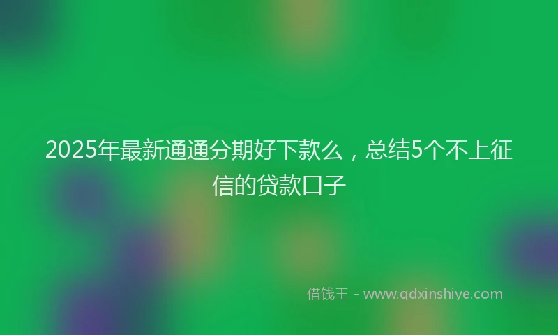 2025年最新通通分期好下款么，总结5个不上征信的贷款口子