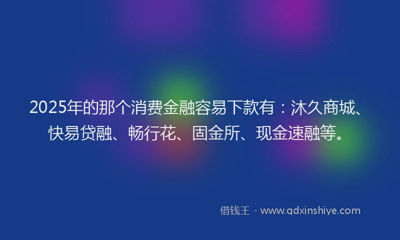 2025年的那个消费金融容易下款有：沐久商城、快易贷融、畅行花、固金所、现金速融等。