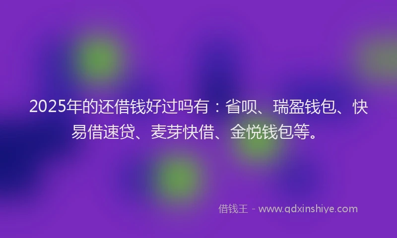 2025年的还借钱好过吗有：省呗、瑞盈钱包、快易借速贷、麦芽快借、金悦钱包等。