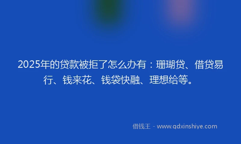 2025年的贷款被拒了怎么办有:珊瑚贷、借贷易行、钱来花、钱袋快融、理想给等。