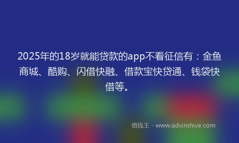 2025年的18岁就能贷款的app不看征信有：金鱼商城、酷购、闪借快融、借款宝快贷通、钱袋快借等。