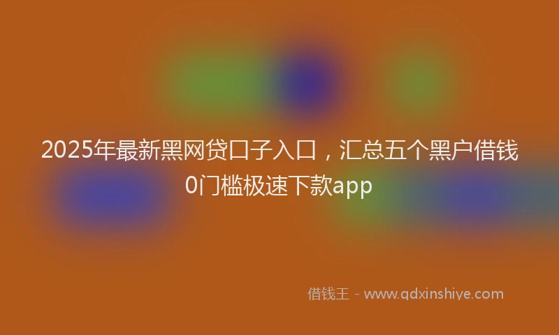2025年最新黑网贷口子入口，汇总五个黑户借钱0门槛极速下款app
