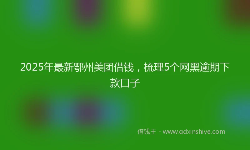 2025年最新鄂州美团借钱，梳理5个网黑逾期下款口子