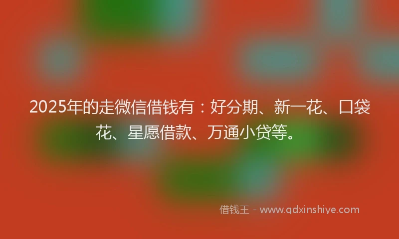 2025年的走微信借钱有：好分期、新一花、口袋花、星愿借款、万通小贷等。