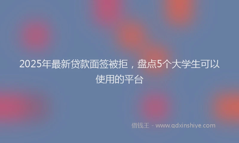 2025年最新贷款面签被拒，盘点5个大学生可以使用的平台