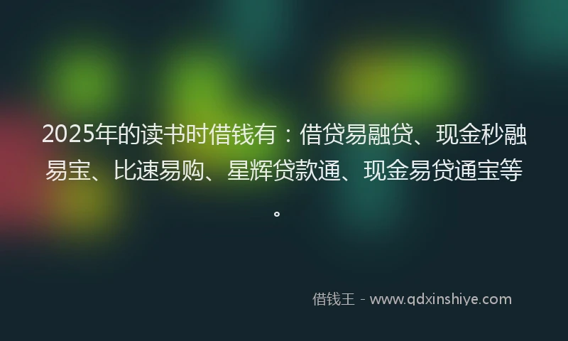 2025年的读书时借钱有：借贷易融贷、现金秒融易宝、比速易购、星辉贷款通、现金易贷通宝等。
