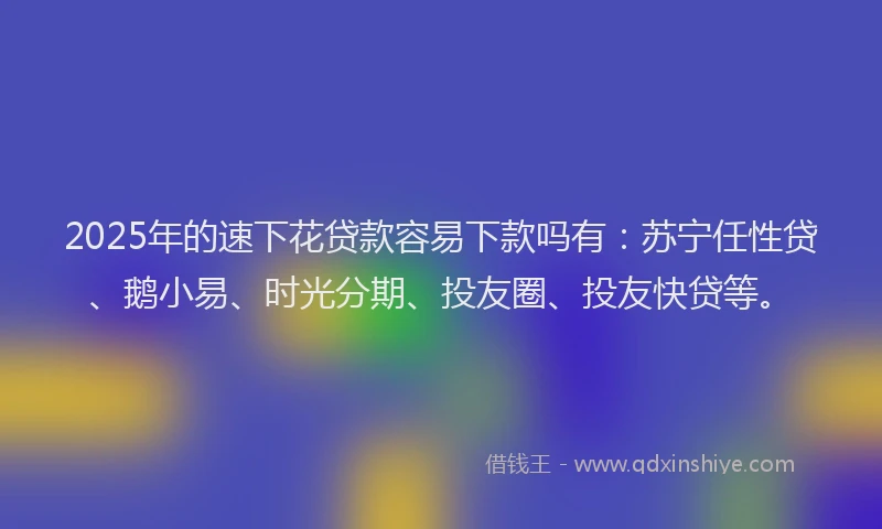 2025年的速下花贷款容易下款吗有：苏宁任性贷、鹅小易、时光分期、投友圈、投友快贷等。