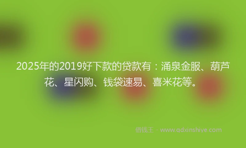 2025年的2019好下款的贷款有：涌泉金服、葫芦花、星闪购、钱袋速易、喜米花等。