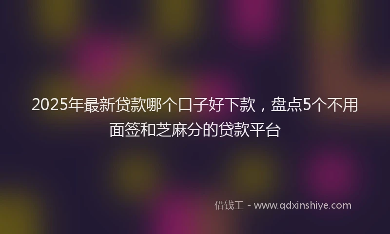 2025年最新贷款哪个口子好下款，盘点5个不用面签和芝麻分的贷款平台