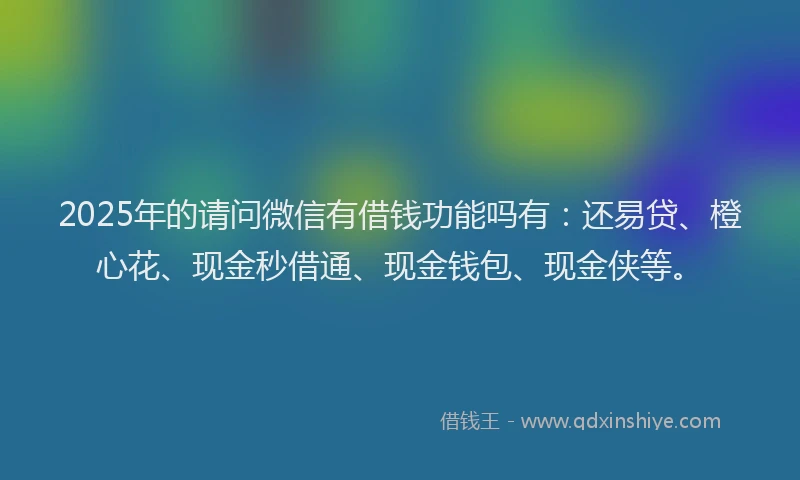 2025年的请问微信有借钱功能吗有：还易贷、橙心花、现金秒借通、现金钱包、现金侠等。