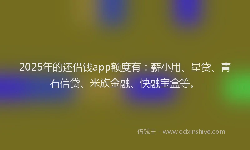 2025年的还借钱app额度有：薪小用、星贷、青石信贷、米族金融、快融宝盒等。