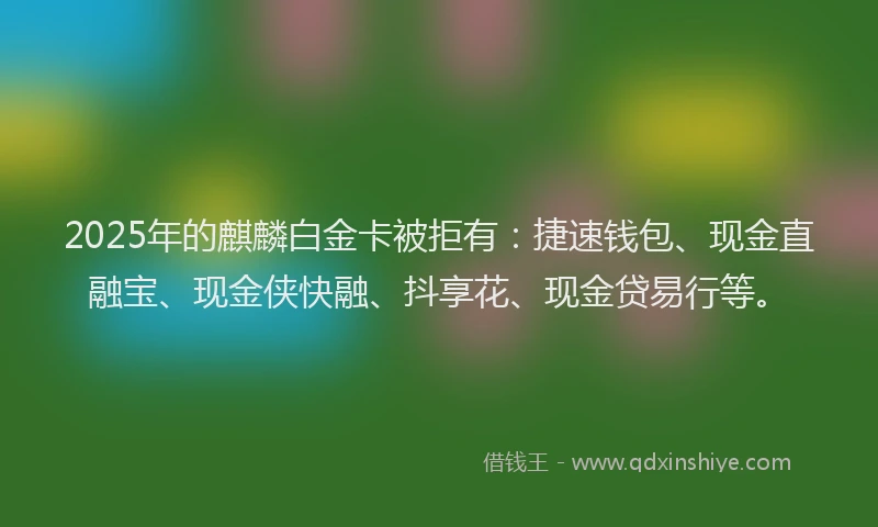 2025年的麒麟白金卡被拒有：捷速钱包、现金直融宝、现金侠快融、抖享花、现金贷易行等。