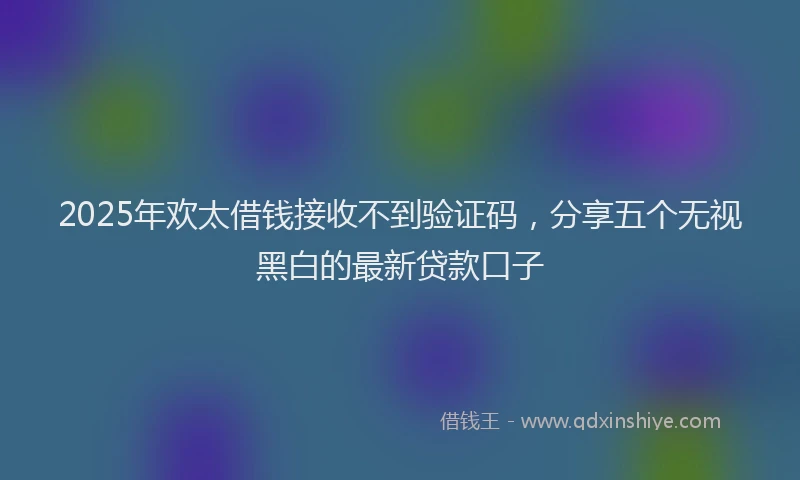 2025年欢太借钱接收不到验证码，分享五个无视黑白的最新贷款口子