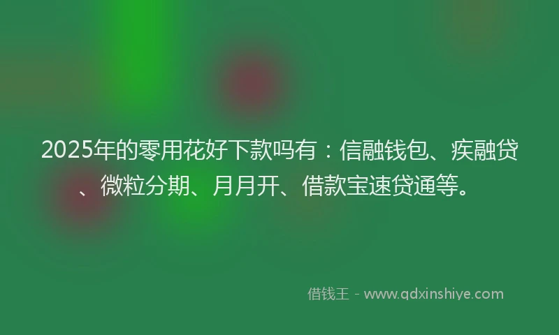 2025年的零用花好下款吗有：信融钱包、疾融贷、微粒分期、月月开、借款宝速贷通等。