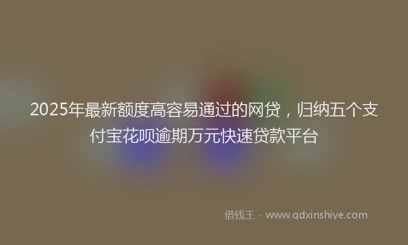 2025年最新额度高容易通过的网贷，归纳五个支付宝花呗逾期万元快速贷款平台