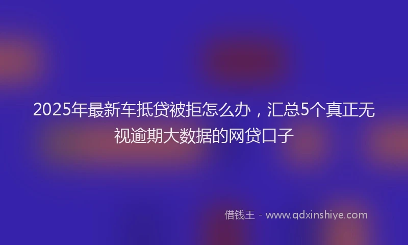2025年最新车抵贷被拒怎么办，汇总5个真正无视逾期大数据的网贷口子