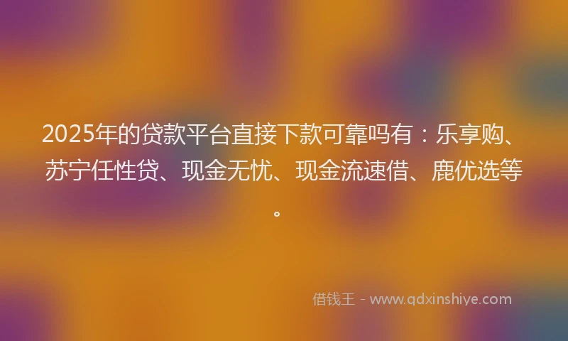 2025年的贷款平台直接下款可靠吗有：乐享购、苏宁任性贷、现金无忧、现金流速借、鹿优选等。