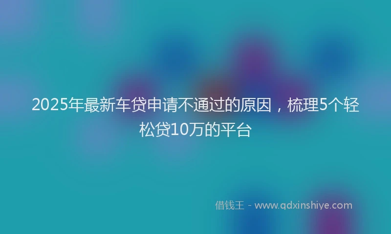 2025年最新车贷申请不通过的原因，梳理5个轻松贷10万的平台