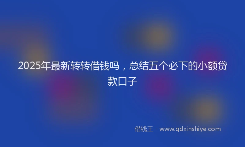 2025年最新转转借钱吗，总结五个必下的小额贷款口子