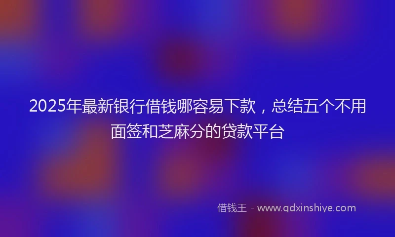 2025年最新银行借钱哪容易下款，总结五个不用面签和芝麻分的贷款平台