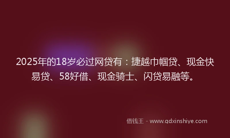 2025年的18岁必过网贷有：捷越巾帼贷、现金快易贷、58好借、现金骑士、闪贷易融等。