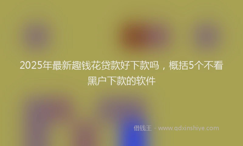 2025年最新趣钱花贷款好下款吗，概括5个不看黑户下款的软件