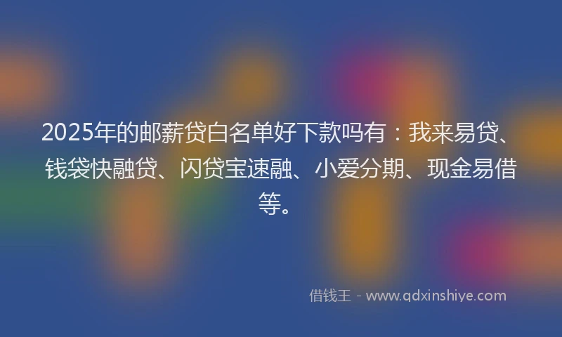 2025年的邮薪贷白名单好下款吗有：我来易贷、钱袋快融贷、闪贷宝速融、小爱分期、现金易借等。