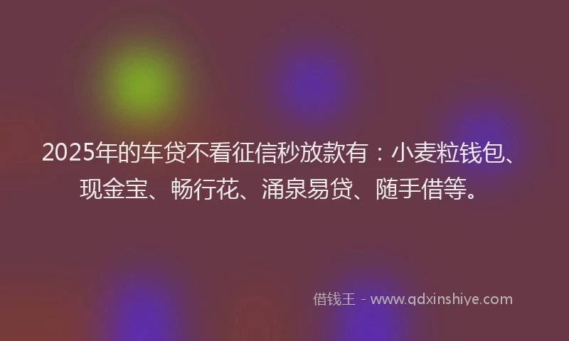 2025年的车贷不看征信秒放款有：小麦粒钱包、现金宝、畅行花、涌泉易贷、随手借等。
